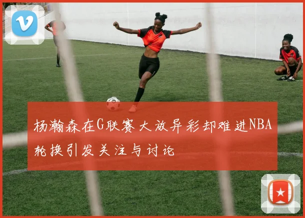 杨瀚森在G联赛大放异彩却难进NBA轮换引发关注与讨论