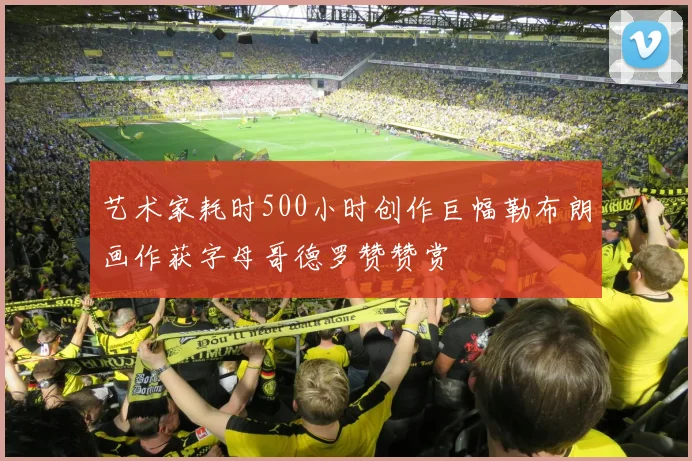 艺术家耗时500小时创作巨幅勒布朗画作获字母哥德罗赞赞赏