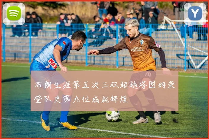布朗生涯第五次三双超越塔图姆荣登队史第九位成就辉煌