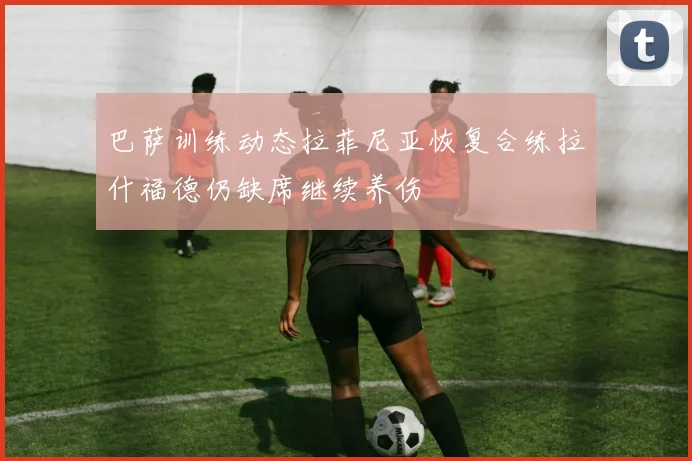 巴萨训练动态拉菲尼亚恢复合练拉什福德仍缺席继续养伤