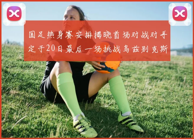 国足热身赛安排揭晓首场对战对手定于20日最后一场挑战乌兹别克斯坦