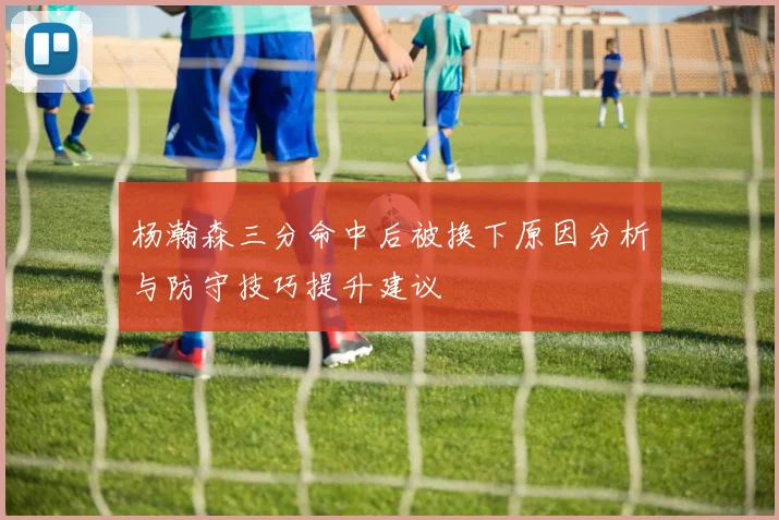 杨瀚森三分命中后被换下原因分析与防守技巧提升建议