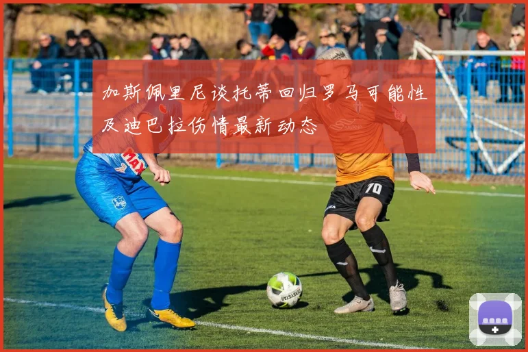 加斯佩里尼谈托蒂回归罗马可能性及迪巴拉伤情最新动态