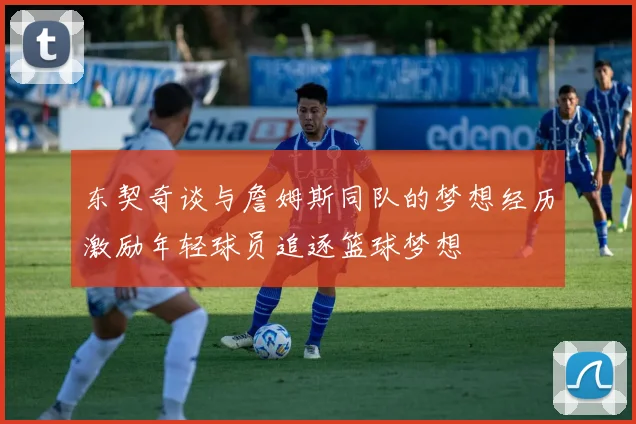 东契奇谈与詹姆斯同队的梦想经历激励年轻球员追逐篮球梦想