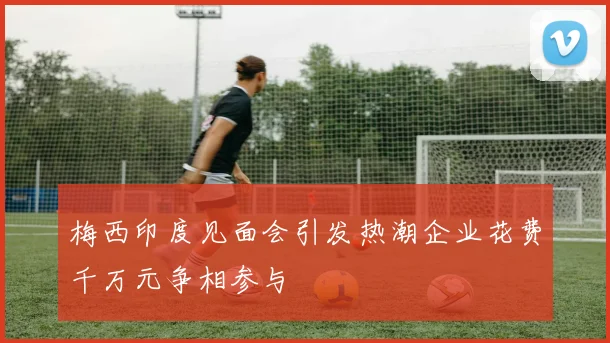 梅西印度见面会引发热潮企业花费千万元争相参与