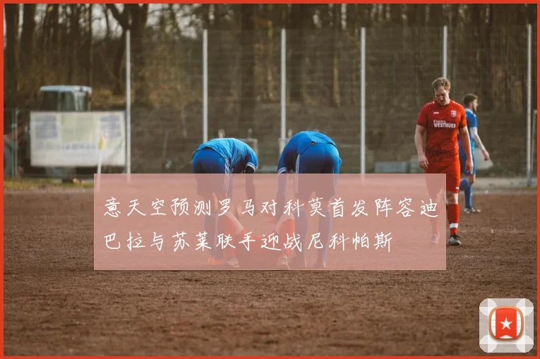 意天空预测罗马对科莫首发阵容迪巴拉与苏莱联手迎战尼科帕斯