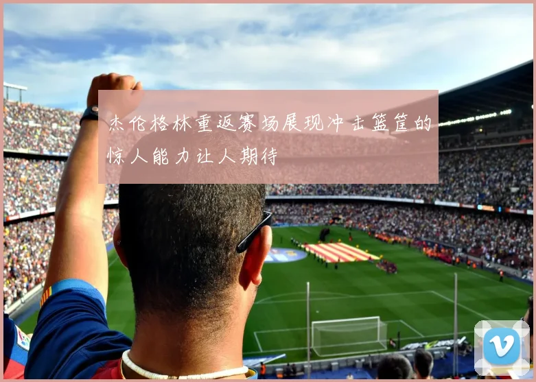 杰伦格林重返赛场展现冲击篮筐的惊人能力让人期待