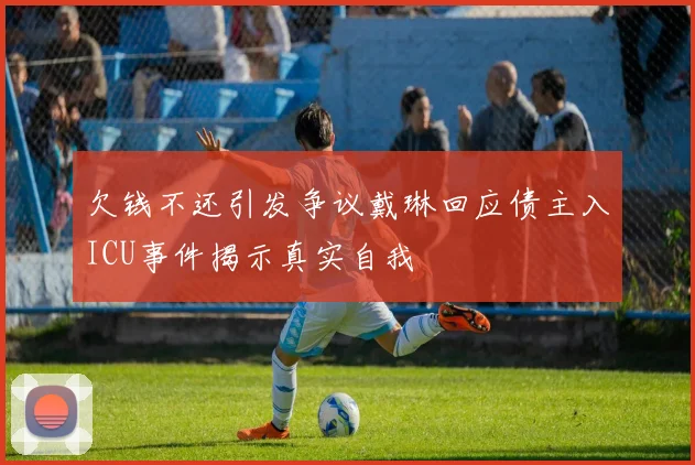 欠钱不还引发争议戴琳回应债主入ICU事件揭示真实自我