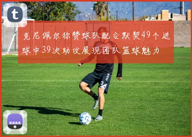 克尼佩尔称赞球队配合默契49个进球中39次助攻展现团队篮球魅力