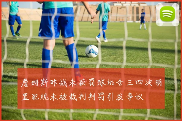 詹姆斯昨战未获罚球机会三四次明显犯规未被裁判判罚引发争议
