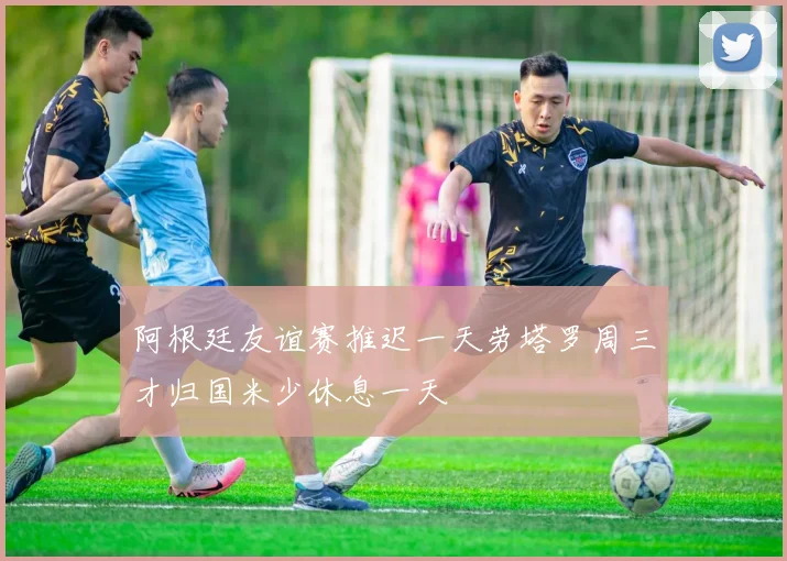 阿根廷友谊赛推迟一天劳塔罗周三才归国米少休息一天