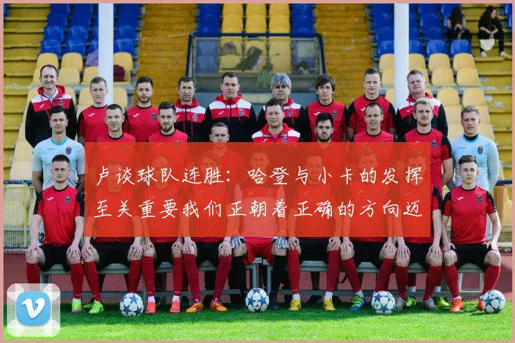 卢谈球队连胜：哈登与小卡的发挥至关重要我们正朝着正确的方向迈进