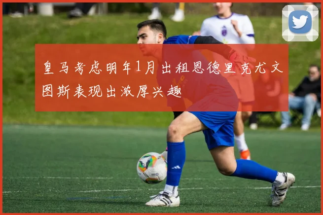皇马考虑明年1月出租恩德里克尤文图斯表现出浓厚兴趣