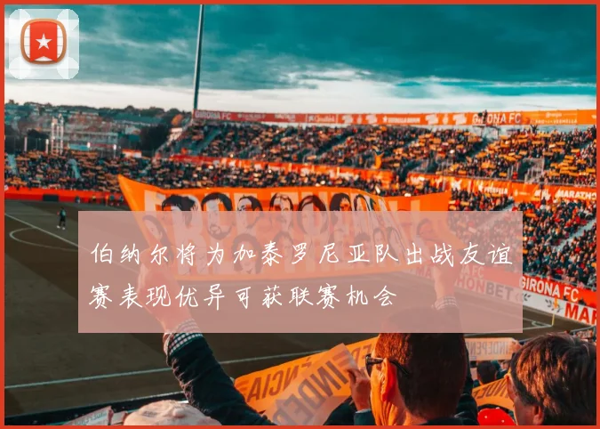 伯纳尔将为加泰罗尼亚队出战友谊赛表现优异可获联赛机会