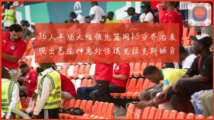 76人半场大幅领先篮网15分乔治表现出色庄神意外伤退克拉克斯顿贡献12分