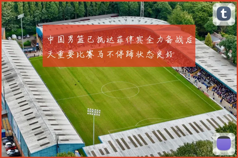 中国男篮已抵达菲律宾全力备战后天重要比赛马不停蹄状态良好