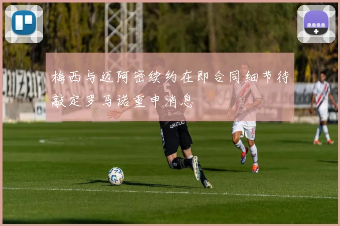 梅西与迈阿密续约在即合同细节待敲定罗马诺重申消息