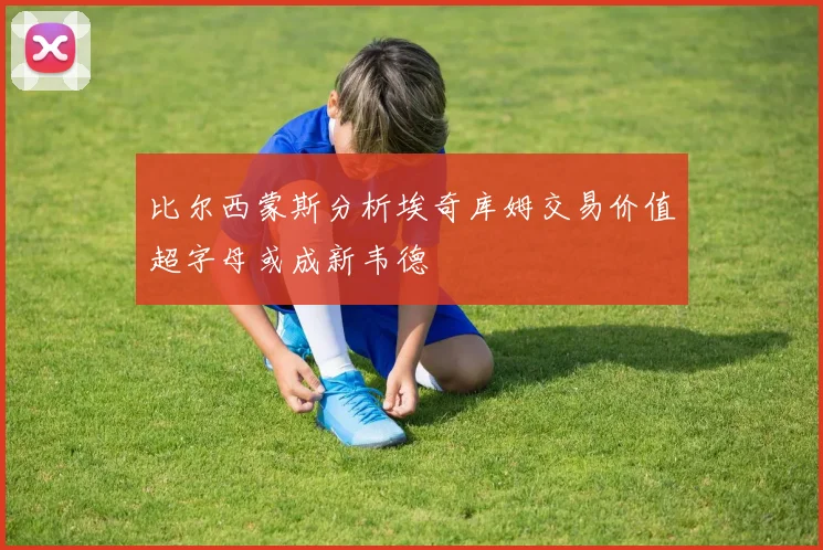 比尔西蒙斯分析埃奇库姆交易价值超字母或成新韦德