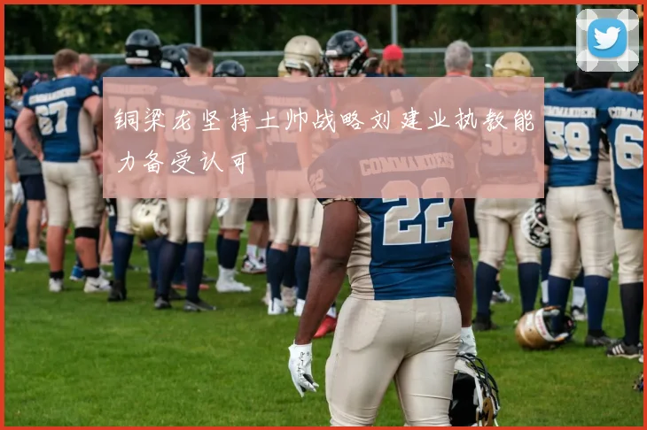 铜梁龙坚持土帅战略刘建业执教能力备受认可