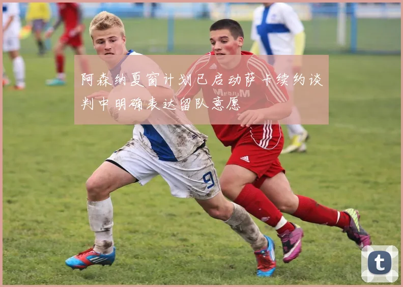 阿森纳夏窗计划已启动萨卡续约谈判中明确表达留队意愿