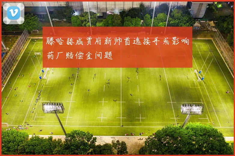 滕哈赫成贾府新帅首选接手或影响药厂赔偿金问题