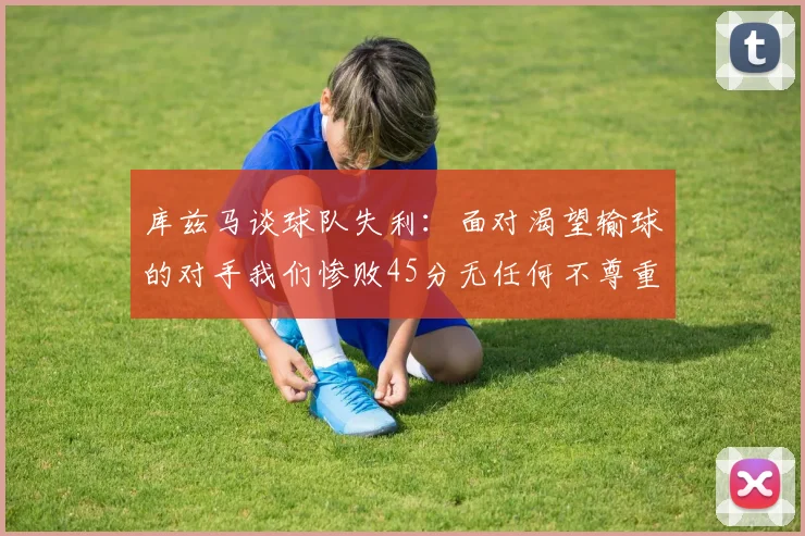 库兹马谈球队失利：面对渴望输球的对手我们惨败45分无任何不尊重之意