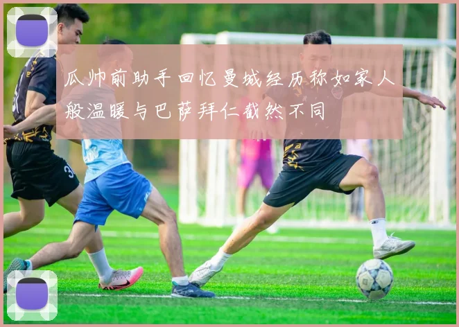 瓜帅前助手回忆曼城经历称如家人般温暖与巴萨拜仁截然不同