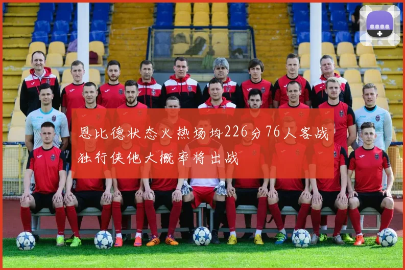恩比德状态火热场均226分76人客战独行侠他大概率将出战