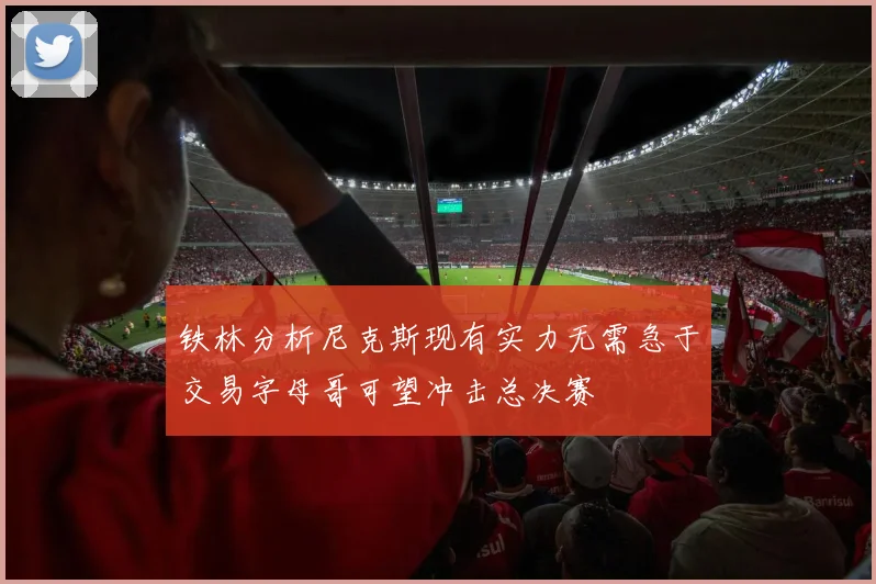 铁林分析尼克斯现有实力无需急于交易字母哥可望冲击总决赛