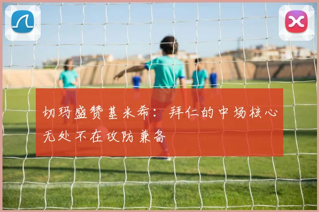 切玛盛赞基米希：拜仁的中场核心无处不在攻防兼备