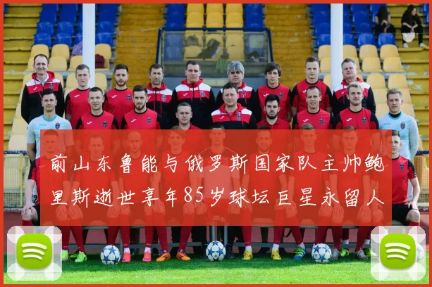前山东鲁能与俄罗斯国家队主帅鲍里斯逝世享年85岁球坛巨星永留人间