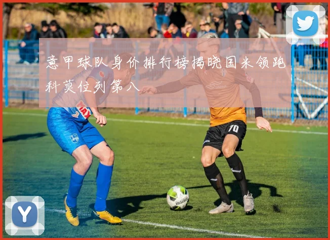 意甲球队身价排行榜揭晓国米领跑科莫位列第八
