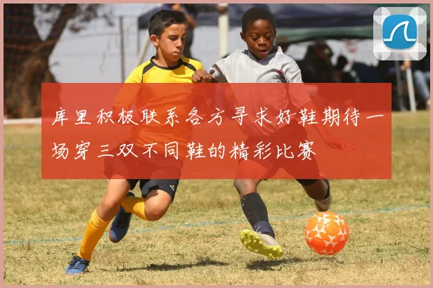 库里积极联系各方寻求好鞋期待一场穿三双不同鞋的精彩比赛