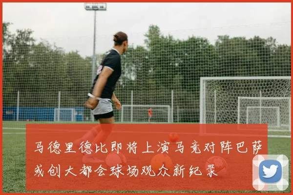 马德里德比即将上演马竞对阵巴萨或创大都会球场观众新纪录