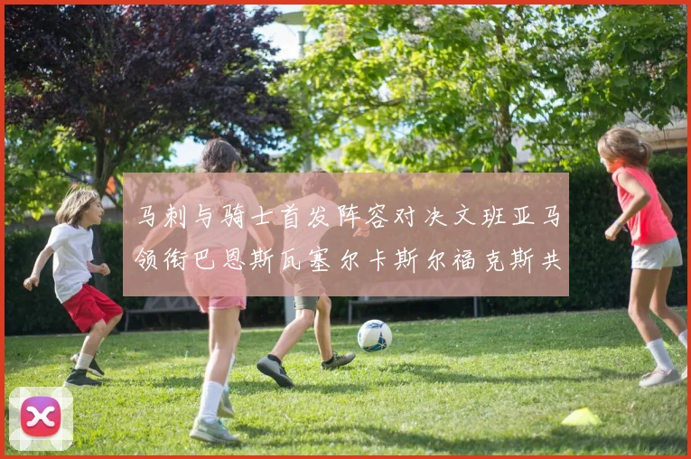 马刺与骑士首发阵容对决文班亚马领衔巴恩斯瓦塞尔卡斯尔福克斯共襄盛举