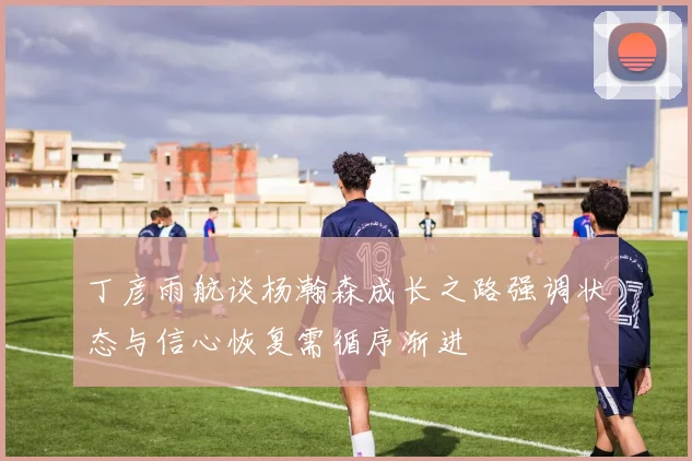 丁彦雨航谈杨瀚森成长之路强调状态与信心恢复需循序渐进