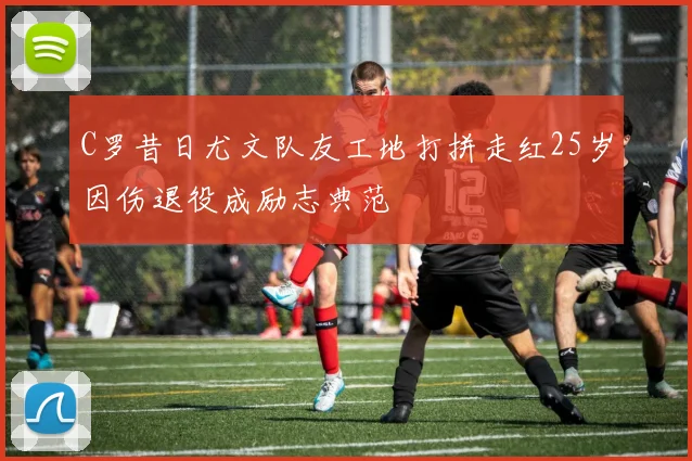 C罗昔日尤文队友工地打拼走红25岁因伤退役成励志典范