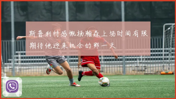 斯普利特感慨杨瀚森上场时间有限期待他迎来机会的那一天