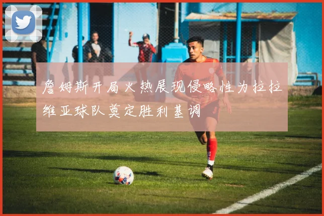 詹姆斯开局火热展现侵略性为拉拉维亚球队奠定胜利基调