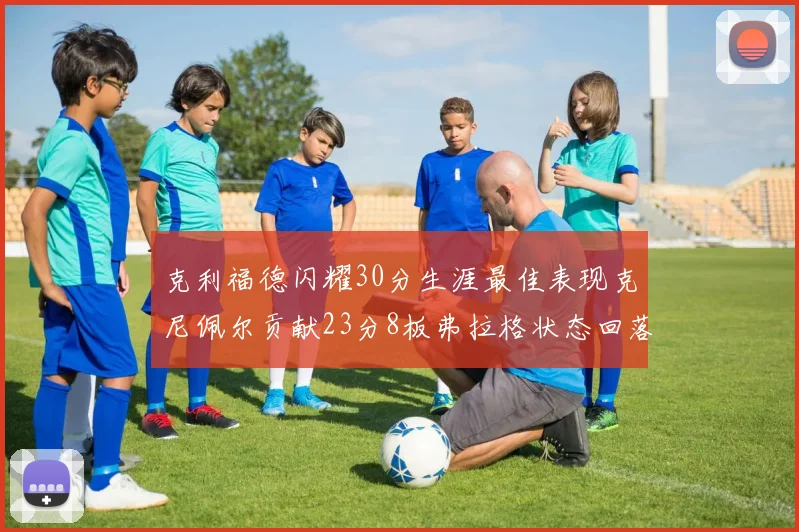 克利福德闪耀30分生涯最佳表现克尼佩尔贡献23分8板弗拉格状态回落仅得14分