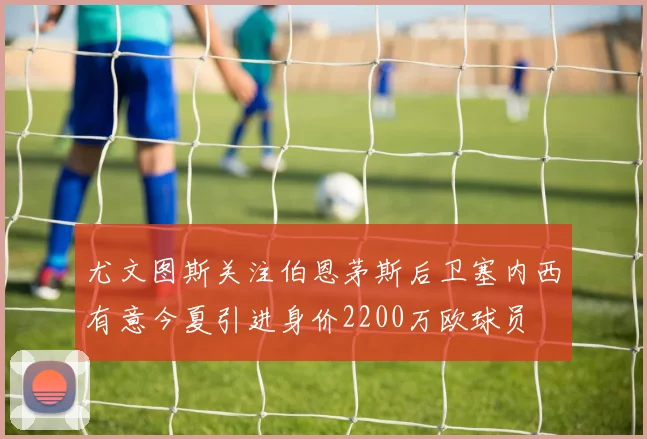 尤文图斯关注伯恩茅斯后卫塞内西有意今夏引进身价2200万欧球员
