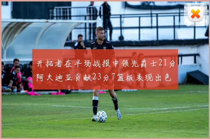 开拓者在半场战报中领先爵士21分阿夫迪亚贡献23分7篮板表现出色