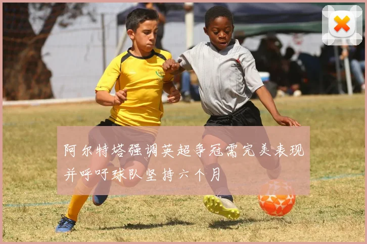 阿尔特塔强调英超争冠需完美表现并呼吁球队坚持六个月