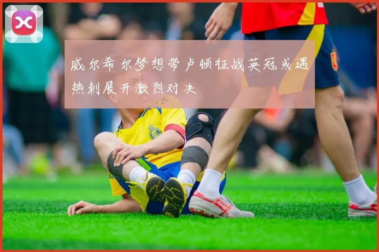 威尔希尔梦想带卢顿征战英冠或遇热刺展开激烈对决