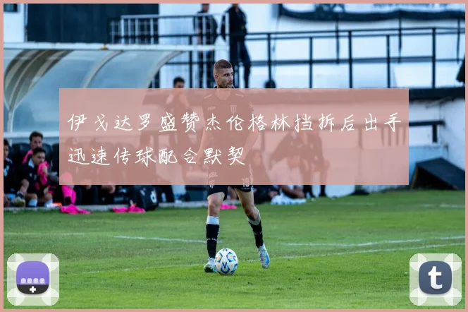 伊戈达罗盛赞杰伦格林挡拆后出手迅速传球配合默契